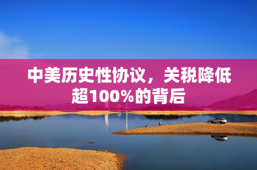 中美历史性协议，关税降低超100%的背后