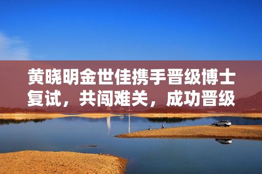 黄晓明金世佳携手晋级博士复试，共闯难关，成功晋级