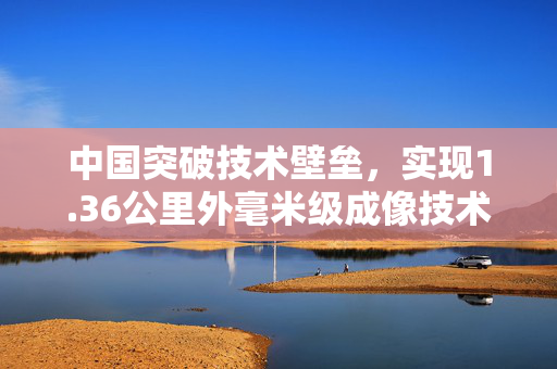 中国突破技术壁垒，实现1.36公里外毫米级成像技术