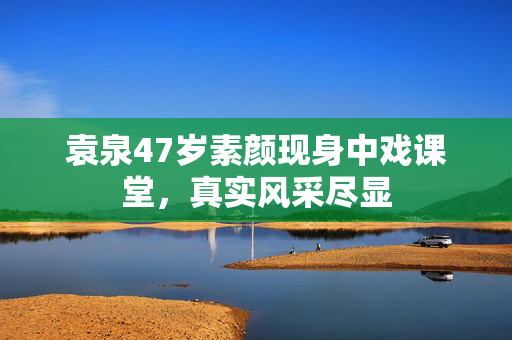 袁泉47岁素颜现身中戏课堂，真实风采尽显
