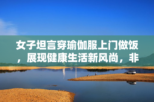 女子坦言穿瑜伽服上门做饭，展现健康生活新风尚，非为流量追求