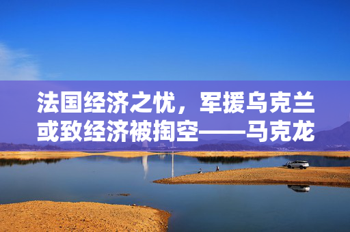 法国经济之忧，军援乌克兰或致经济被掏空——马克龙警告