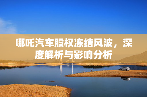 哪吒汽车股权冻结风波，深度解析与影响分析