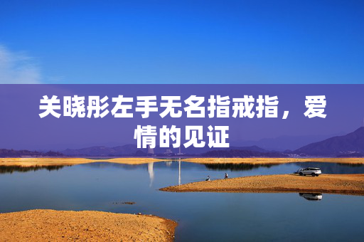 关晓彤左手无名指戒指，爱情的见证