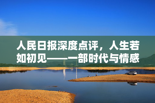 人民日报深度点评，人生若如初见——一部时代与情感的交响