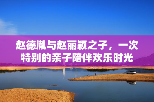 赵德胤与赵丽颖之子，一次特别的亲子陪伴欢乐时光