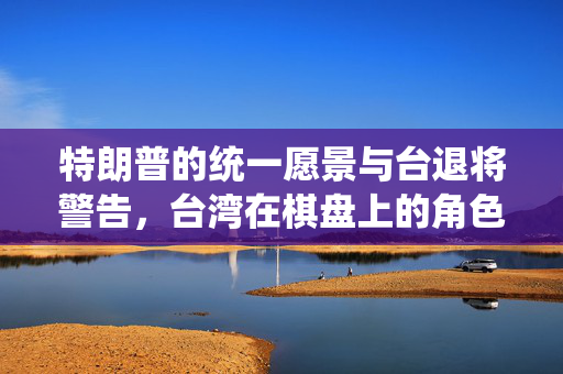 特朗普的统一愿景与台退将警告，台湾在棋盘上的角色考量
