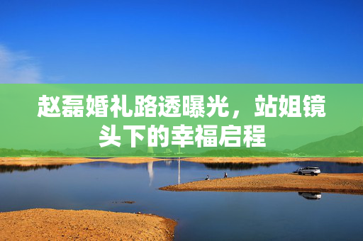 赵磊婚礼路透曝光，站姐镜头下的幸福启程