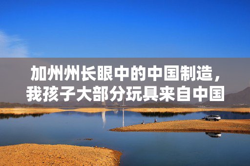 加州州长眼中的中国制造，我孩子大部分玩具来自中国
