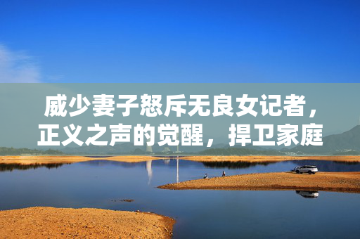 威少妻子怒斥无良女记者，正义之声的觉醒，捍卫家庭尊严的勇敢行动