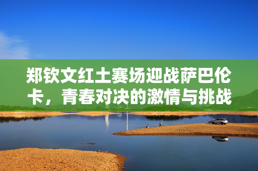 郑钦文红土赛场迎战萨巴伦卡，青春对决的激情与挑战