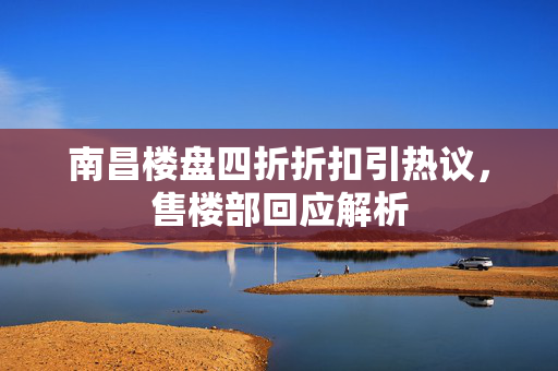 南昌楼盘四折折扣引热议，售楼部回应解析