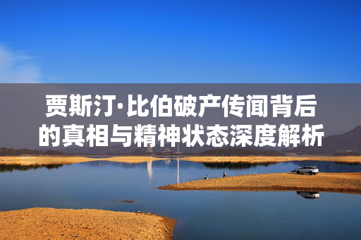 贾斯汀·比伯破产传闻背后的真相与精神状态深度解析