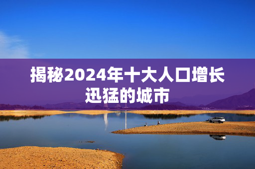 揭秘2024年十大人口增长迅猛的城市