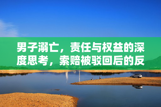 男子溺亡，责任与权益的深度思考，索赔被驳回后的反思