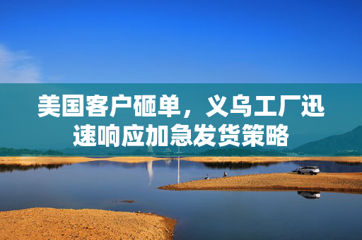 美国客户砸单，义乌工厂迅速响应加急发货策略