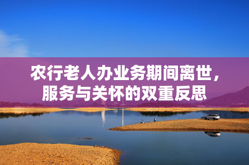 农行老人办业务期间离世，服务与关怀的双重反思