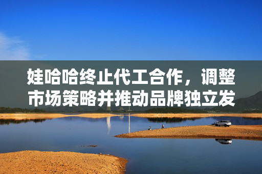 娃哈哈终止代工合作，调整市场策略并推动品牌独立发展