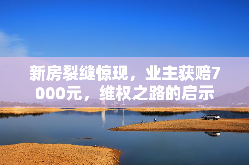 新房裂缝惊现，业主获赔7000元，维权之路的启示