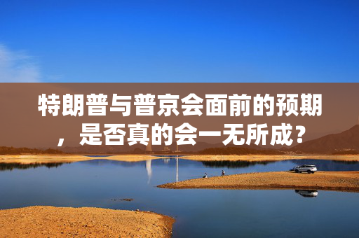 特朗普与普京会面前的预期，是否真的会一无所成？