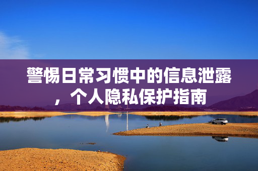 警惕日常习惯中的信息泄露，个人隐私保护指南