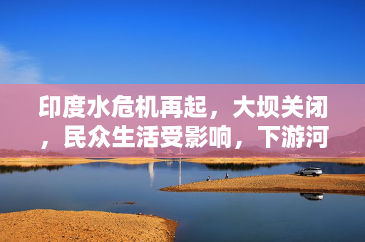 印度水危机再起，大坝关闭，民众生活受影响，下游河床裸露严重