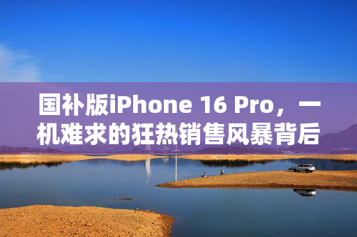 国补版iPhone 16 Pro，一机难求的狂热销售风暴背后