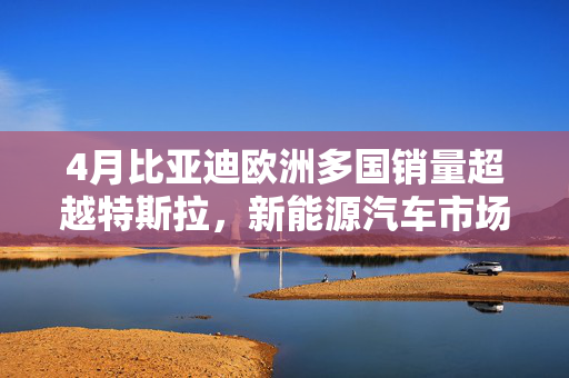 4月比亚迪欧洲多国销量超越特斯拉，新能源汽车市场迎来崭新篇章