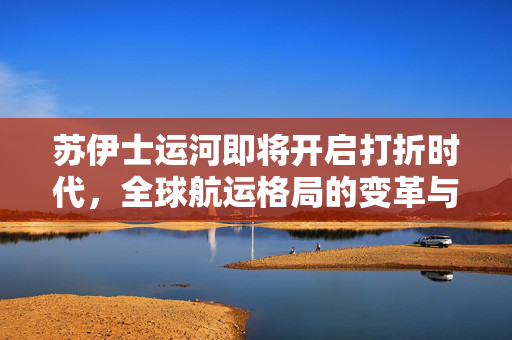 苏伊士运河即将开启打折时代，全球航运格局的变革与展望