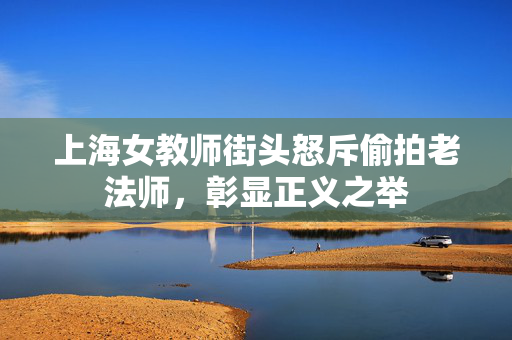 上海女教师街头怒斥偷拍老法师，彰显正义之举
