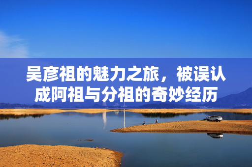 吴彦祖的魅力之旅，被误认成阿祖与分祖的奇妙经历