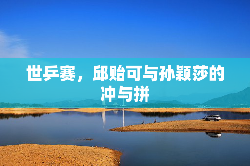 世乒赛，邱贻可与孙颖莎的冲与拼