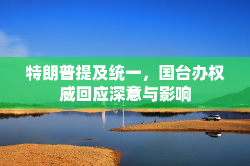 特朗普提及统一，国台办权威回应深意与影响