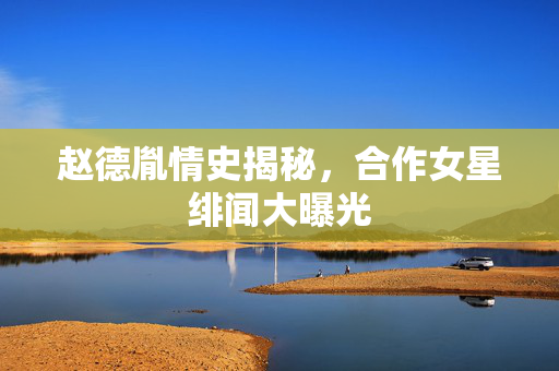 赵德胤情史揭秘，合作女星绯闻大曝光