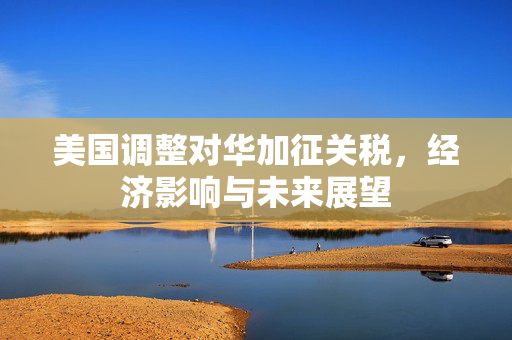 美国调整对华加征关税，经济影响与未来展望