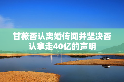 甘薇否认离婚传闻并坚决否认拿走40亿的声明