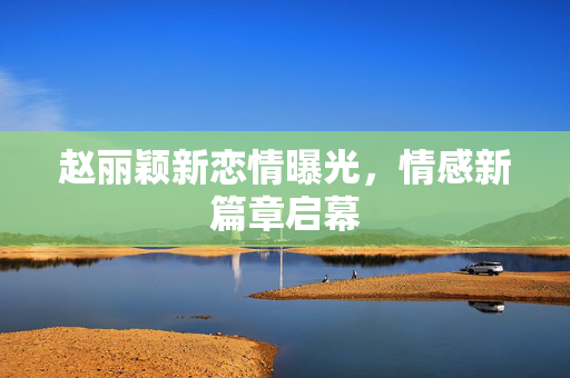 赵丽颖新恋情曝光，情感新篇章启幕