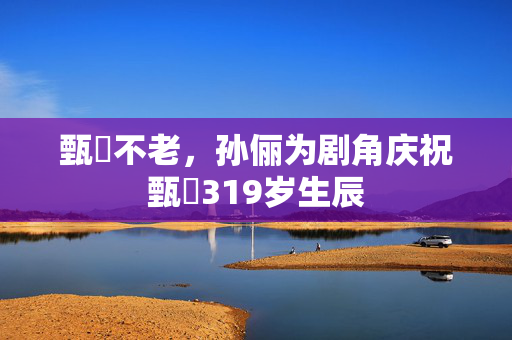 甄嬛不老，孙俪为剧角庆祝甄嬛319岁生辰