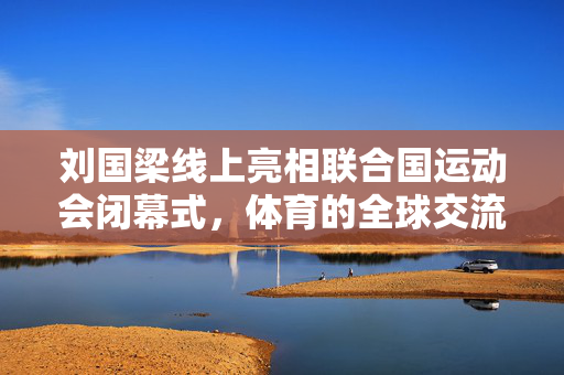 刘国梁线上亮相联合国运动会闭幕式，体育的全球交流与推动