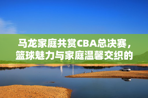 马龙家庭共赏CBA总决赛，篮球魅力与家庭温馨交织的时刻