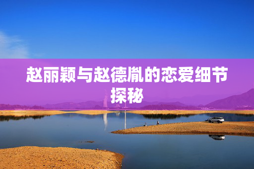 赵丽颖与赵德胤的恋爱细节探秘