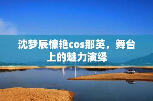 沈梦辰惊艳cos那英，舞台上的魅力演绎