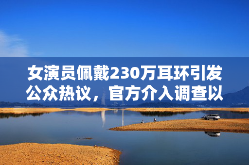 女演员佩戴230万耳环引发公众热议，官方介入调查以澄清事实