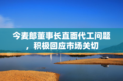 今麦郎董事长直面代工问题，积极回应市场关切