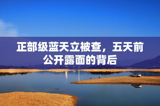 正部级蓝天立被查，五天前公开露面的背后