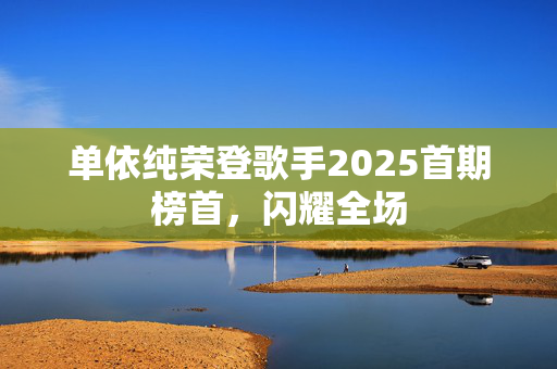 单依纯荣登歌手2025首期榜首，闪耀全场