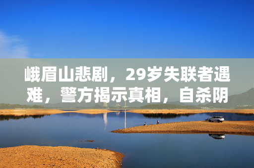峨眉山悲剧，29岁失联者遇难，警方揭示真相，自杀阴影下的遗憾