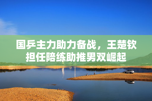 国乒主力助力备战，王楚钦担任陪练助推男双崛起
