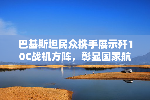 巴基斯坦民众携手展示歼10C战机方阵，彰显国家航空力量