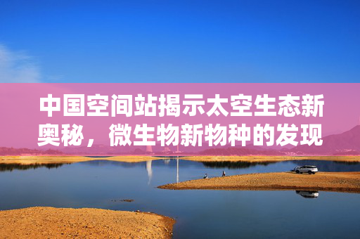 中国空间站揭示太空生态新奥秘，微生物新物种的发现
